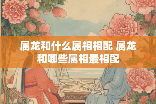 属龙和什么属相相配 属龙和哪些属相最相配