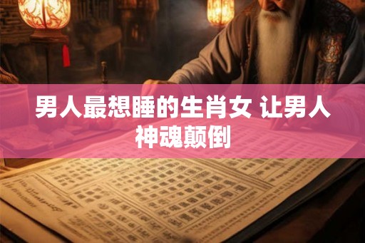 男人最想睡的生肖女 让男人神魂颠倒