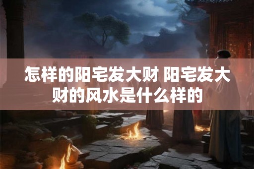 怎样的阳宅发大财 阳宅发大财的风水是什么样的