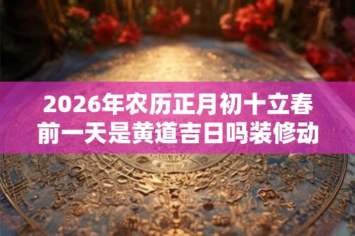 2026年农历正月初十立春前一天是黄道吉日吗装修动土好吗? 2026年农历正月初十立春前一天是黄道吉日吗装修动土好吗?