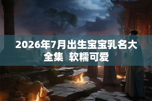 2026年7月出生宝宝乳名大全集 软糯可爱 2026年7月出生宝宝乳名大全集 软糯可爱