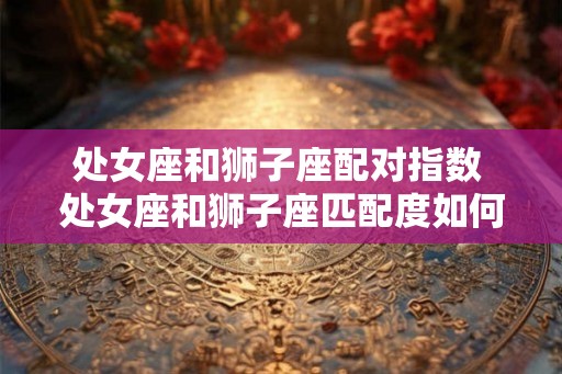 处女座和狮子座配对指数 处女座和狮子座匹配度如何