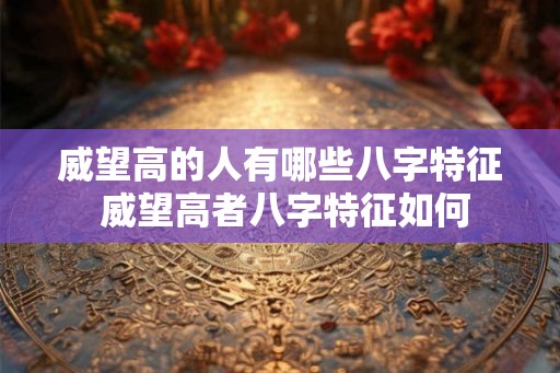威望高的人有哪些八字特征 威望高者八字特征如何 威望高的人有哪些八字特征 威望高者八字特征如何