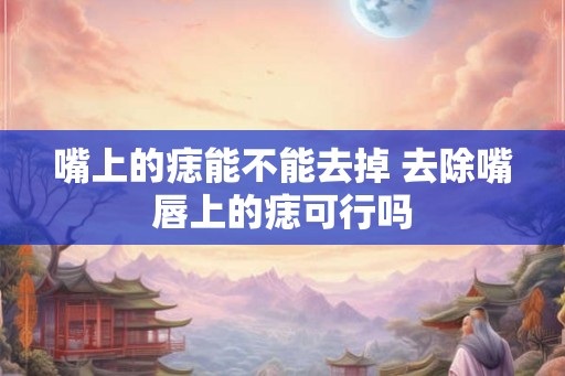 嘴上的痣能不能去掉 去除嘴唇上的痣可行吗