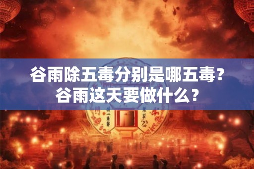 谷雨除五毒分别是哪五毒？谷雨这天要做什么？