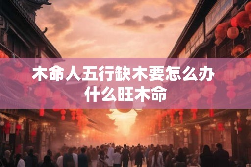 木命人五行缺木要怎么办 什么旺木命 木命人五行缺木要怎么办 什么旺木命