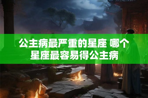 公主病最严重的星座 哪个星座最容易得公主病
