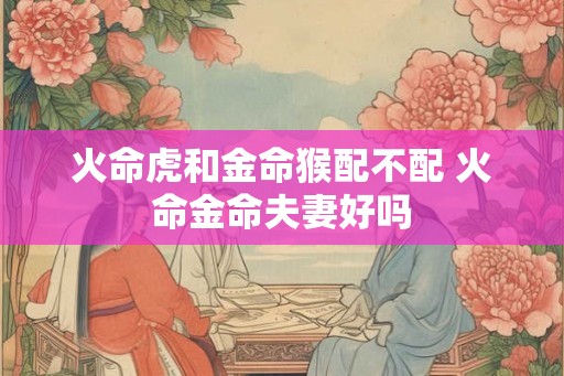 火命虎和金命猴配不配 火命金命夫妻好吗 火命虎和金命猴配不配 火命金命夫妻好吗