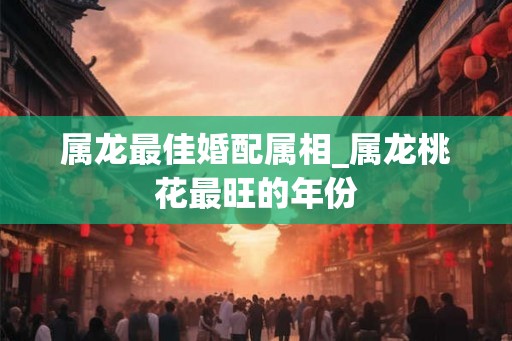 属龙最佳婚配属相_属龙桃花最旺的年份