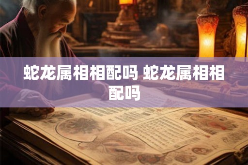蛇龙属相相配吗 蛇龙属相相配吗