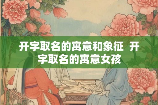 开字取名的寓意和象征  开字取名的寓意女孩