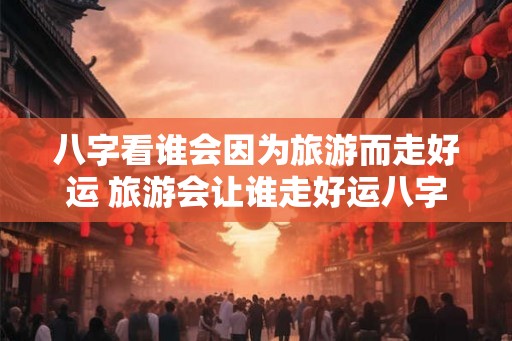 八字看谁会因为旅游而走好运 旅游会让谁走好运八字解析 八字看谁会因为旅游而走好运 旅游会让谁走好运八字解析
