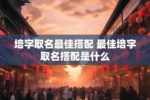培字取名最佳搭配 最佳培字取名搭配是什么