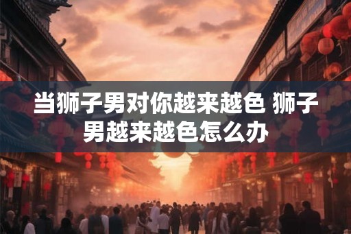 当狮子男对你越来越色 狮子男越来越色怎么办