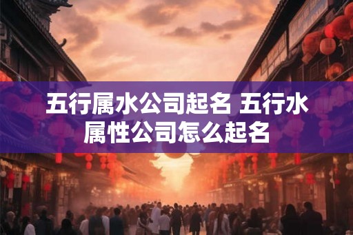 五行属水公司起名 五行水属性公司怎么起名 五行属水公司起名 五行水属性公司怎么起名