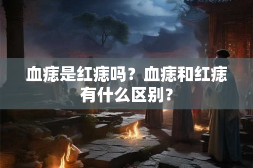 血痣是红痣吗?血痣和红痣有什么区别? 血痣是红痣吗?血痣和红痣有什么区别?