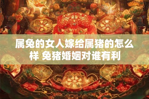 属兔的女人嫁给属猪的怎么样 兔猪婚姻对谁有利