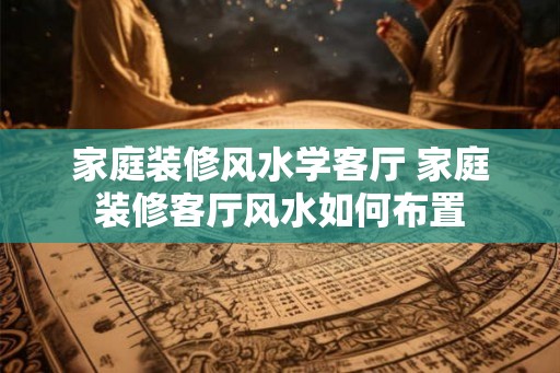 家庭装修风水学客厅 家庭装修客厅风水如何布置 家庭装修风水学客厅 家庭装修客厅风水如何布置