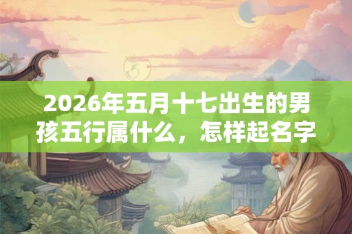 2026年五月十七出生的男孩五行属什么，怎样起名字好