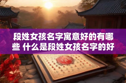 段姓女孩名字寓意好的有哪些 什么是段姓女孩名字的好寓意 段姓女孩名字寓意好的有哪些 什么是段姓女孩名字的好寓意