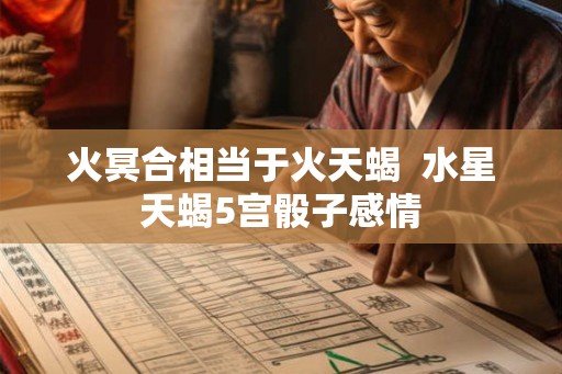 火冥合相当于火天蝎 水星天蝎5宫骰子感情 火冥合相当于火天蝎 水星天蝎5宫骰子感情