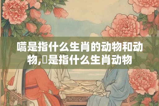 嚆是指什么生肖的动物和动物,犇是指什么生肖动物