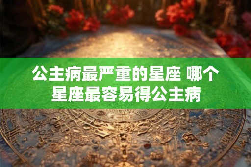 公主病最严重的星座 哪个星座最容易得公主病