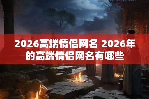 2026高端情侣网名 2026年的高端情侣网名有哪些