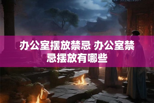 办公室摆放禁忌 办公室禁忌摆放有哪些 办公室摆放禁忌 办公室禁忌摆放有哪些