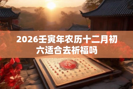 2026壬寅年农历十二月初六适合去祈福吗