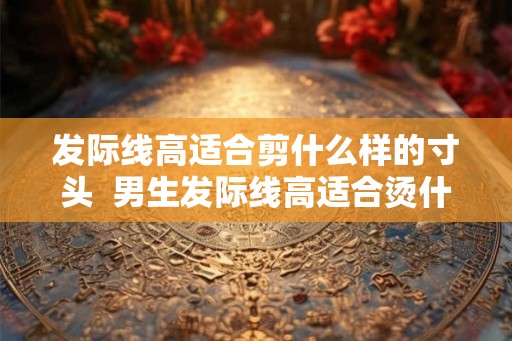发际线高适合剪什么样的寸头  男生发际线高适合烫什么头