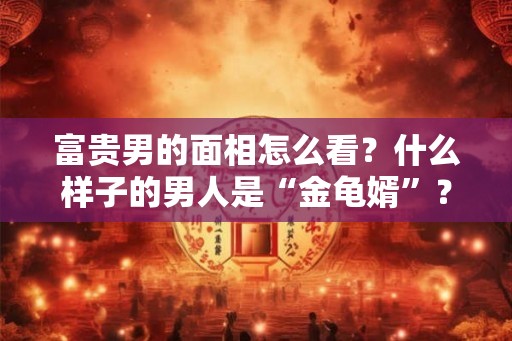 富贵男的面相怎么看？什么样子的男人是“金龟婿”？