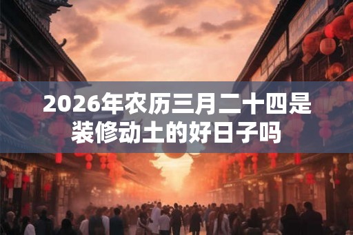2026年农历三月二十四是装修动土的好日子吗