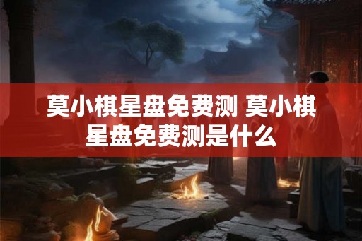 莫小棋星盘免费测 莫小棋星盘免费测是什么 莫小棋星盘免费测 莫小棋星盘免费测是什么