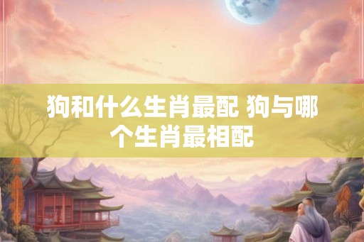 狗和什么生肖最配 狗与哪个生肖最相配 狗和什么生肖最配 狗与哪个生肖最相配