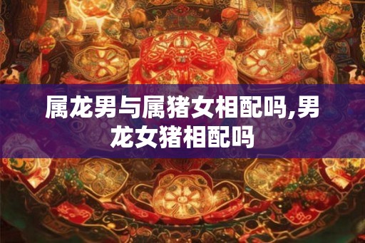 属龙男与属猪女相配吗,男龙女猪相配吗