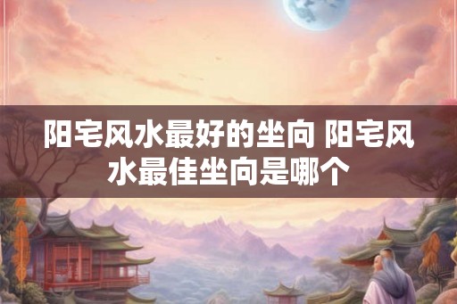 阳宅风水最好的坐向 阳宅风水最佳坐向是哪个