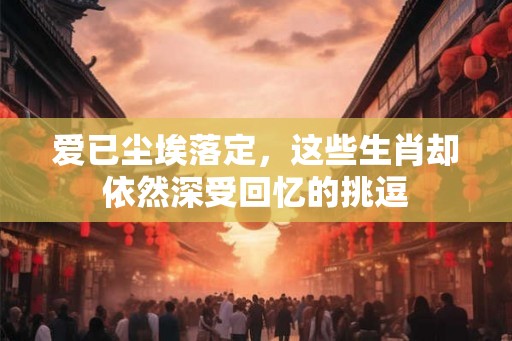 爱已尘埃落定，这些生肖却依然深受回忆的挑逗