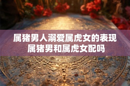属猪男人溺爱属虎女的表现 属猪男和属虎女配吗