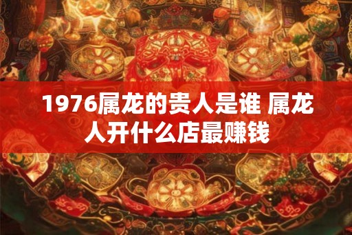 1976属龙的贵人是谁 属龙人开什么店最赚钱