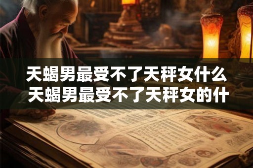 天蝎男最受不了天秤女什么 天蝎男最受不了天秤女的什么