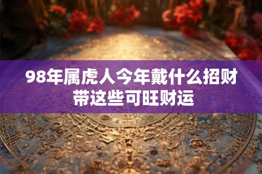 98年属虎人今年戴什么招财 带这些可旺财运