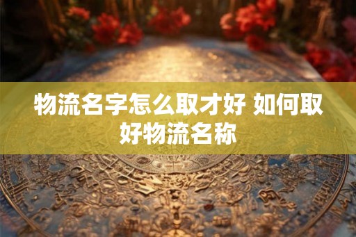 物流名字怎么取才好 如何取好物流名称