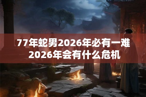 77年蛇男2026年必有一难 2026年会有什么危机