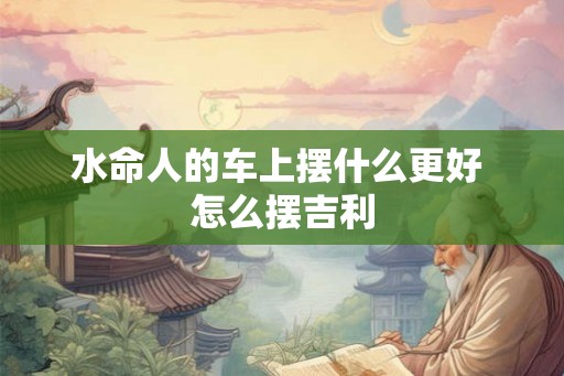 水命人的车上摆什么更好 怎么摆吉利 水命人的车上摆什么更好 怎么摆吉利