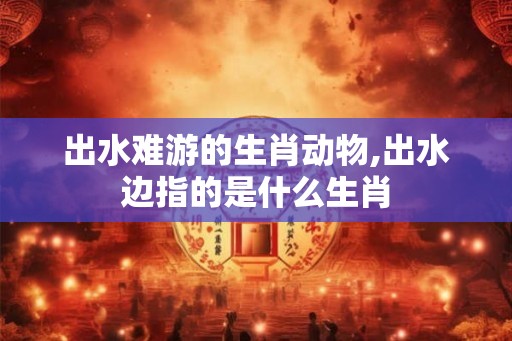 出水难游的生肖动物,出水边指的是什么生肖