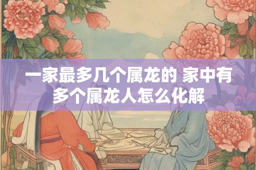 一家最多几个属龙的 家中有多个属龙人怎么化解