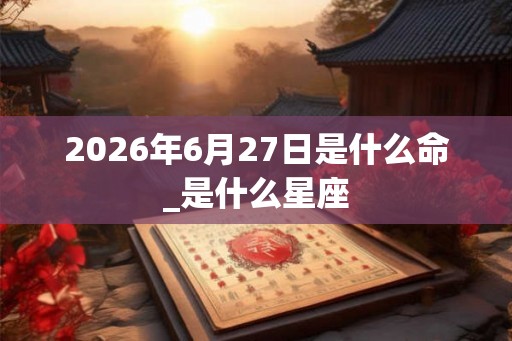 2026年6月27日是什么命_是什么星座 2026年6月27日是什么命_是什么星座