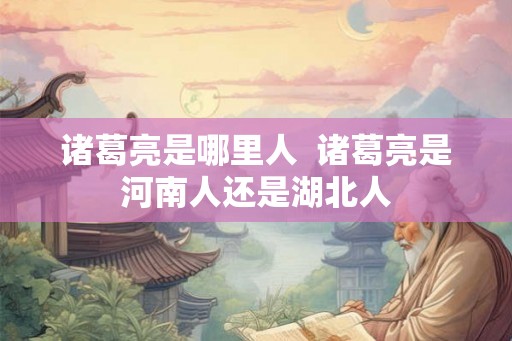 诸葛亮是哪里人  诸葛亮是河南人还是湖北人