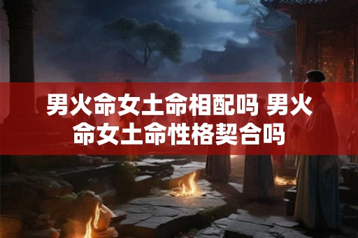 男火命女土命相配吗 男火命女土命性格契合吗 男火命女土命相配吗 男火命女土命性格契合吗